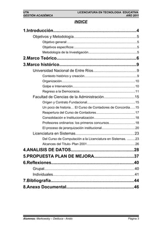 UTN                                              LICENCIATURA EN TECNOLOGIA EDUCATIVA
GESTIÓN ACADÉMICA                                                             AÑO 2011

                                              INDICE

1.Introducción.....................................................................4
       Objetivos y Metodología...........................................................5
               Objetivo general:.............................................................................5
               Objetivos específicos:.....................................................................5
               Metodología de la Investigación......................................................5
2.Marco Teórico..................................................................6
3.Marco histórico................................................................9
       Universidad Nacional de Entre Ríos.........................................9
               Contexto histórico y creación..........................................................9
               Organización.................................................................................10
               Golpe e Intervención.....................................................................10
               Regreso a la Democracia..............................................................11
       Facultad de Ciencias de la Administración.............................15
               Origen y Contrato Fundacional.....................................................15
               Un poco de historia… El Curso de Contadores de Concordia.....15
               Reapertura del Curso de Contadores...........................................17
               Consolidación e Institucionalización.............................................18
               Profesores ordinarios: los primeros concursos.............................18
               El proceso de jerarquización institucional.....................................20
       Licenciatura en Sistemas.......................................................23
               Del Curso de Computación a la Licenciatura en Sistemas. .........23
               Alcances del Título- Plan 2001......................................................26
4.ANALISIS DE DATOS....................................................28
5.PROPUESTA PLAN DE MEJORA.................................37
6.Reflexiones.....................................................................40
       Grupal.....................................................................................40
       Individuales.............................................................................41
7.Bibliografía.....................................................................44
8.Anexo Documental........................................................46




Alumnos: Markowsky – Delduca - Anido                                                               Página 3
 
