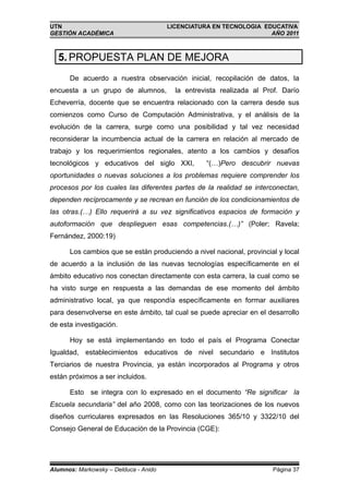 UTN                                    LICENCIATURA EN TECNOLOGIA EDUCATIVA
GESTIÓN ACADÉMICA                                                   AÑO 2011



  5. PROPUESTA PLAN DE MEJORA
      De acuerdo a nuestra observación inicial, recopilación de datos, la
encuesta a un grupo de alumnos,          la entrevista realizada al Prof. Darío
Echeverría, docente que se encuentra relacionado con la carrera desde sus
comienzos como Curso de Computación Administrativa, y el análisis de la
evolución de la carrera, surge como una posibilidad y tal vez necesidad
reconsiderar la incumbencia actual de la carrera en relación al mercado de
trabajo y los requerimientos regionales, atento a los cambios y desafíos
tecnológicos y educativos del siglo XXI,          “(…)Pero descubrir nuevas
oportunidades o nuevas soluciones a los problemas requiere comprender los
procesos por los cuales las diferentes partes de la realidad se interconectan,
dependen recíprocamente y se recrean en función de los condicionamientos de
las otras.(…) Ello requerirá a su vez significativos espacios de formación y
autoformación que desplieguen esas competencias.(…)” (Poler; Ravela;
Fernández, 2000:19)

      Los cambios que se están produciendo a nivel nacional, provincial y local
de acuerdo a la inclusión de las nuevas tecnologías específicamente en el
ámbito educativo nos conectan directamente con esta carrera, la cual como se
ha visto surge en respuesta a las demandas de ese momento del ámbito
administrativo local, ya que respondía específicamente en formar auxiliares
para desenvolverse en este ámbito, tal cual se puede apreciar en el desarrollo
de esta investigación.

      Hoy se está implementando en todo el país el Programa Conectar
Igualdad, establecimientos educativos de nivel secundario e Institutos
Terciarios de nuestra Provincia, ya están incorporados al Programa y otros
están próximos a ser incluidos.

      Esto se integra con lo expresado en el documento “Re significar la
Escuela secundaria” del año 2008, como con las teorizaciones de los nuevos
diseños curriculares expresados en las Resoluciones 365/10 y 3322/10 del
Consejo General de Educación de la Provincia (CGE):




Alumnos: Markowsky – Delduca - Anido                                  Página 37
 