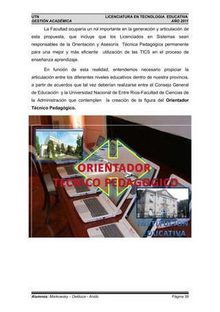 UTN                                     LICENCIATURA EN TECNOLOGIA EDUCATIVA
GESTIÓN ACADÉMICA                                                    AÑO 2011

      La Facultad ocuparía un rol importante en la generación y articulación de
esta propuesta, que incluye que los Licenciados en Sistemas sean
responsables de la Orientación y Asesoría Técnica Pedagógica permanente
para una mejor y más eficiente         utilización de las TICS en el proceso de
enseñanza aprendizaje.

      En función de esta realidad, entendemos necesario propiciar la
articulación entre los diferentes niveles educativos dentro de nuestra provincia,
a partir de acuerdos que tal vez deberían realizarse entre el Consejo General
de Educación y la Universidad Nacional de Entre Ríos-Facultad de Ciencias de
la Administración que contemplen        la creación de la figura del Orientador
Técnico Pedagógico.




Alumnos: Markowsky – Delduca - Anido                                    Página 39
 