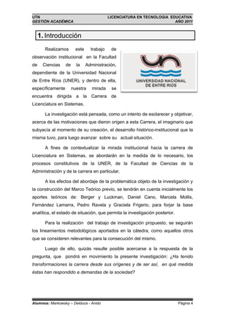 UTN                                          LICENCIATURA EN TECNOLOGIA EDUCATIVA
GESTIÓN ACADÉMICA                                                         AÑO 2011


     1. Introducción
       Realizamos        este      trabajo    de
observación institucional en la Facultad
de    Ciencias    de     la     Administración,
dependiente de la Universidad Nacional
de Entre Ríos (UNER), y dentro de ella,
específicamente        nuestra     mirada     se
encuentra    dirigida    a    la   Carrera    de
Licenciatura en Sistemas.

       La investigación está pensada, como un intento de esclarecer y objetivar,
acerca de las motivaciones que dieron origen a esta Carrera, el imaginario que
subyacía al momento de su creación, el desarrollo histórico-institucional que la
misma tuvo, para luego avanzar sobre su actual situación.

       A fines de contextualizar la mirada institucional hacia la carrera de
Licenciatura en Sistemas, se abordarán en la medida de lo necesario, los
procesos constitutivos de la UNER, de la Facultad de Ciencias de la
Administración y de la carrera en particular.

       A los efectos del abordaje de la problemática objeto de la investigación y
la construcción del Marco Teórico previo, se tendrán en cuenta inicialmente los
aportes teóricos de: Berger y Luckman, Daniel Cano, Marcela Mollis,
Fernández Lamarra, Pedro Ravela y Graciela Frigerio, para forjar la base
analítica, el estado de situación, que permita la investigación posterior.

       Para la realización del trabajo de investigación propuesto, se seguirán
los lineamientos metodológicos aportados en la cátedra, como aquellos otros
que se consideren relevantes para la consecución del mismo.

       Luego de ello, quizás resulte posible acercarse a la respuesta de la
pregunta, que pondrá en movimiento la presente investigación: ¿Ha tenido
transformaciones la carrera desde sus orígenes y de ser así, en qué medida
éstas han respondido a demandas de la sociedad?




Alumnos: Markowsky – Delduca - Anido                                         Página 4
 