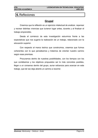 UTN                                     LICENCIATURA EN TECNOLOGIA EDUCATIVA
GESTIÓN ACADÉMICA                                                    AÑO 2011


  6. Reflexiones

                                       Grupal
       Creemos que la reflexión es un ejercicio intelectual de analizar, repensar
y recrear distintas vivencias que tuvieron lugar antes, durante y al finalizar el
trabajo emprendido.

       Desde el comienzo de esta investigación estuvimos frente a las
expectativas que nos sugería la realización de un trabajo, relacionado con la
educación superior.

       Con respecto al marco teórico que construimos, creemos que fuimos
coherentes con lo que pensábamos y tratamos de orientar nuestro camino
según esas premisas.

       Procuramos dentro de nuestras posibilidades, con los tiempos con los
que contábamos y los objetivos propuestos ser lo más concretos posibles,
llegar a un consenso dentro del grupo, aunar esfuerzos para avanzar en este
trabajo, que tal vez deja abierto un camino a recorrer.




Alumnos: Markowsky – Delduca - Anido                                    Página 40
 