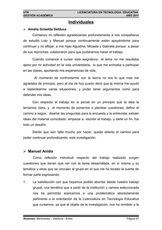 UTN                                    LICENCIATURA EN TECNOLOGIA EDUCATIVA
GESTIÓN ACADÉMICA                                                   AÑO 2011

                                 Individuales
 Amalia Griselda Delduca
      Comienzo mi reflexión agradeciendo profundamente a mis compañeros
de estudió Lolo y Manuel porque continuamente están apoyándome para
continuar y no aflojar, a mis hijas Agustina, Micaela y Gabriela porque a pesar
de sus reproches, colaboraron para que pudiéramos hacer el trabajo.

      Cuando comencé a cursar esta asignatura         el tema no me resultaba
ajeno por mi actividad en la vida universitaria, lo que me animaba a participar
en las clases, aportando mis experiencias de vida.

        Al momento de confrontarme con la teoría no era lo que mas me
agradaba de principio, pero al día de hoy puedo decir que la misma me ayudó
a replantearme varias situaciones, y poder tener argumentos como para
defender mis ideas.

      Con respecto al trabajo en si pensé en un principio que la idea la
teníamos clara, y al momento de ponernos a plantear cuestiones, definir el
camino a seguir, diseñar las preguntas para la encuesta y la entrevista, extraer
ideas del material consultado, empezar a escribir el trabajo, y darle un fin, fue
todo un desafío.

      Siento que aún falta mucho por hacer, queda abierto el camino para
poder continuar profundizando, esta investigación.



 Manuel Anido
       Como reflexión individual respecto del trabajo realizado surgen
cuestiones que tienen que ver con la tarea desarrollada, en sí misma y su
temática y otras que se vinculan al grupo en el que me ha tocado la suerte de
formar parte expresando:

1.     La satisfacción con que hayamos podido abordar desde nuestro trabajo
       grupal, una temática que a partir de la institución y carrera seleccionada
       nos ha permitido acercarnos a una problemática absolutamente
       pertinente a la orientación de la Licenciatura en Tecnología Educativa
       que cursamos, ya que el objeto de la investigación, nos ha remitido a la



Alumnos: Markowsky – Delduca - Anido                                    Página 41
 