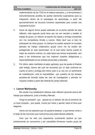 UTN                                    LICENCIATURA EN TECNOLOGIA EDUCATIVA
GESTIÓN ACADÉMICA                                                   AÑO 2011

       implementación de las TICS en el sistema educativo, y a herramientas o
       instrumentaciones posibles de aportar elementos superadores para su
       integración dentro de la estrategias de aprendizaje, a partir del
       aprovechamiento de recursos humanos capacitados para cumplir una
       importante función.

2.     Como de alguna forma queda esbozado en el primer párrafo de esta
       reflexión, este segundo punto tiene que ver con rescatar y resaltar el
       trabajo de grupo, en relación al espíritu de trabajo y entrega compartido
       con mis compañeras Amalia y Leonor. Debo decir que si bien he
       participado de otros grupos, no siempre he podido apreciar el concepto
       aplicado de trabajo colaborativo grupal como me ha tocado ser
       protagonista en esta oportunidad, en el cual todos hemos puesto lo
       mejor de nosotros mismos, en cada tarea que hemos emprendido, aún
       pese a las limitaciones que nos imponen nuestras obligaciones y
       responsabilidades en los ámbitos personales y laborales.

3.     Por último, debo manifestar el sabor agridulce, que me queda al finalizar
       este trabajo, acerca del cual me encuentro por un lado conforme en
       cuanto al cierre y entrega del mismo, pero a su vez con un sentimiento
       de insatisfacción, ante la imposibilidad - por cuestión de los tiempos
       pautados-de transitar todas las vías de investigación y ahondar en
       mayores análisis a partir del material de campo obtenido.



 Leonor Markowsky
       Me resulta muy satisfactorio efectuar esta reflexión personal acerca del
trabajo que realizamos junto a Amalia y Manuel.

       Tengo la sensación que apenas es un esbozo, tal vez el comienzo de
un buen proyecto, que queda mucho por hacer y aportar sobre el tema que
elegimos.

       Varios son los aspectos que me gustaría destacar y que hemos vivido a
lo largo de las reuniones que mantuvimos para poder llevarlo adelante.

       Creo que ha sido una experiencia sumamente positiva ya que
prácticamente sin conocernos y por casualidad formamos nuestro grupo de


Alumnos: Markowsky – Delduca - Anido                                     Página 42
 