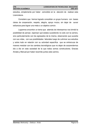 UTN                                    LICENCIATURA EN TECNOLOGIA EDUCATIVA
GESTIÓN ACADÉMICA                                                   AÑO 2011

estudios, simplemente por haber coincidido en la elección de realizar esta
Licenciatura.

       Considero que hemos logrado consolidar un grupo humano con bases
claras de cooperación, respeto, alegría, apoyo mutuo, sin dejar de     aunar
esfuerzos para lograr una meta o un objetivo común.

       Logramos encontrar un tema que además de interesarnos nos brindó la
posibilidad de pensar, repensar qué estaba sucediendo no solo con la carrera,
sino particularmente con los egresados de la misma, observando que sucedía
con sus vidas, con sus posibilidades laborales luego de culminar sus estudios
y sobre todo en relación con su actividad específica que se entrecruza de
manera medular con los cambios tecnológicos que no dejan de sorprendernos
día a día en esta sociedad de la que todos somos constructores. Gracias
Amalia y Manuel por haber recorrido juntos este camino.




Alumnos: Markowsky – Delduca - Anido                                Página 43
 