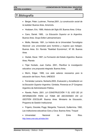UTN                                    LICENCIATURA EN TECNOLOGIA EDUCATIVA
GESTIÓN ACADÉMICA                                                   AÑO 2011



  7. Bibliografía
          • Berger, Peter; Luckman, Thomas.2001, La construcción social de
          la realidad. Buenos Aires. Amorrortu

          • Hosbawn, Eric. 1999, Historia del Siglo XX, Buenos Aires. Crítica

          • Cano, Daniel. 1985,        La Educación Superior en la Argentina.
          Buenos Aires. Grupo Editor Latinoamericano

          • Mollis, Marcela. 1991, La historia de la Universidad Tecnológica
          Nacional: una universidad para hombres y mujeres que trabajan.
          Buenos Aires. En: Revista “Realidad Económica”, Nº 99. Buenos
          Aires

          • Oszlak, Oscar. 1997, La Formación del Estado Argentino. Buenos
          Aires. Planeta

          • Tójar Hurtado, Juan Carlos. 2001, Planificar la investigación
          educativa: una propuesta integrada. Buenos Aires.

          • Morín, Edgar. 1999, Los siete saberes necesarios para la
          educación del futuro. París. UNESCO

          • Fernández Lamarra, Norberto.2003, Evaluación y Acreditación en
          la Educación Superior Argentina. Córdoba. Ponencia en 2º Congreso
          Argentino de Administración Pública.

          • Ravela, Pedro. 2001, LA CONSTRUCCIÓN Y EL USO DE LA
          INFORMACIÓN PARA LA TOMA DE DECISIONES EN LA
          GESTIÓN ESCOLAR. Buenos Aires. Ministerio de Educación,
          Programa de Gestión Institucional.

          • Frigerio, Graciela; Poggi, Margarita; Tiramonti, Guillermina. 1992,
          Las instituciones educativas Cara y Ceca. Buenos Aires. Troquel

          • Universidad            Nacional       de          Entre      Rios.
          http://www.uner.edu.ar/index.htm




Alumnos: Markowsky – Delduca - Anido                                  Página 44
 