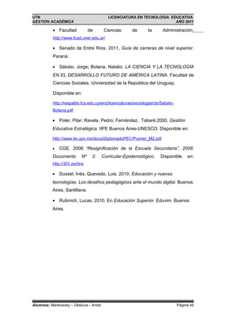 UTN                                       LICENCIATURA EN TECNOLOGIA EDUCATIVA
GESTIÓN ACADÉMICA                                                      AÑO 2011

          • Facultad           de       Ciencias     de       la      Administración.
          http://www.fcad.uner.edu.ar/

          • Senado de Entre Ríos. 2011, Guía de carreras de nivel superior.
          Paraná.

          • Sábato, Jorge; Botana, Natalio. LA CIENCIA Y LA TECNOLOGÍA
          EN EL DESARROLLO FUTURO DE AMÉRICA LATINA. Facultad de
          Ciencias Sociales. Universidad de la República del Uruguay.

          Disponible en:

          http://respaldo.fcs.edu.uy/enz/licenciaturas/sociologia/cts/Sabato-
          Botana.pdf

          • Poler, Pilar; Ravela, Pedro; Fernández, Tabaré.2000, Gestión
          Educativa Estratégica. IIPE Buenos Aires-UNESCO. Disponible en:

          http://www.lie.upn.mx/docs/DiplomadoPEC/Pozner_M2.pdf

          •   CGE. 2008 “Resignificación de la Escuela Secundaria”, 2008:
          Documento      Nº     2:     Curricular-Epistemológico.    Disponible      en:
          http://301.es/0rw

          • Dussel, Inés; Quevedo, Luis. 2010. Educación y nuevas
          tecnologías. Los desafíos pedagógicos ante el mundo digital. Buenos
          Aires, Santillana.

          • Rubinich, Lucas. 2010. En Educación Superior. Eduvim. Buenos
          Aires.




Alumnos: Markowsky – Delduca - Anido                                            Página 45
 