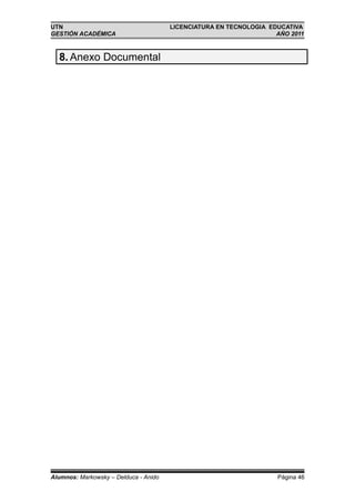 UTN                                    LICENCIATURA EN TECNOLOGIA EDUCATIVA
GESTIÓN ACADÉMICA                                                   AÑO 2011



  8. Anexo Documental




Alumnos: Markowsky – Delduca - Anido                                Página 46
 