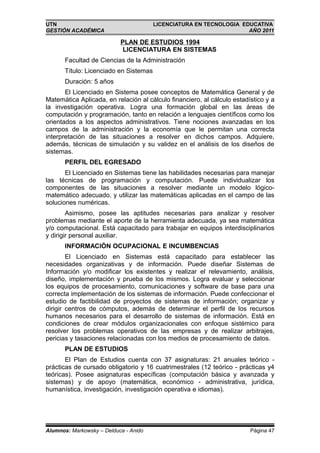 UTN                                     LICENCIATURA EN TECNOLOGIA EDUCATIVA
GESTIÓN ACADÉMICA                                                    AÑO 2011

                           PLAN DE ESTUDIOS 1994
                            LICENCIATURA EN SISTEMAS
       Facultad de Ciencias de la Administración
       Título: Licenciado en Sistemas
       Duración: 5 años
       El Licenciado en Sistema posee conceptos de Matemática General y de
Matemática Aplicada, en relación al cálculo financiero, al cálculo estadístico y a
la investigación operativa. Logra una formación global en las áreas de
computación y programación, tanto en relación a lenguajes científicos como los
orientados a los aspectos administrativos. Tiene nociones avanzadas en los
campos de la administración y la economía que le permitan una correcta
interpretación de las situaciones a resolver en dichos campos. Adquiere,
además, técnicas de simulación y su validez en el análisis de los diseños de
sistemas.
       PERFIL DEL EGRESADO
       El Licenciado en Sistemas tiene las habilidades necesarias para manejar
las técnicas de programación y computación. Puede individualizar los
componentes de las situaciones a resolver mediante un modelo lógico-
matemático adecuado, y utilizar las matemáticas aplicadas en el campo de las
soluciones numéricas.
        Asimismo, posee las aptitudes necesarias para analizar y resolver
problemas mediante el aporte de la herramienta adecuada, ya sea matemática
y/o computacional. Está capacitado para trabajar en equipos interdisciplinarios
y dirigir personal auxiliar.
       INFORMACIÓN OCUPACIONAL E INCUMBENCIAS
        El Licenciado en Sistemas está capacitado para establecer las
necesidades organizativas y de información. Puede diseñar Sistemas de
Información y/o modificar los existentes y realizar el relevamiento, análisis,
diseño, implementación y prueba de los mismos. Logra evaluar y seleccionar
los equipos de procesamiento, comunicaciones y software de base para una
correcta implementación de los sistemas de información. Puede confeccionar el
estudio de factibilidad de proyectos de sistemas de información; organizar y
dirigir centros de cómputos, además de determinar el perfil de los recursos
humanos necesarios para el desarrollo de sistemas de información. Está en
condiciones de crear módulos organizacionales con enfoque sistémico para
resolver los problemas operativos de las empresas y de realizar arbitrajes,
pericias y tasaciones relacionadas con los medios de procesamiento de datos.
       PLAN DE ESTUDIOS
       El Plan de Estudios cuenta con 37 asignaturas: 21 anuales teórico -
prácticas de cursado obligatorio y 16 cuatrimestrales (12 teórico - prácticas y4
teóricas). Posee asignaturas específicas (computación básica y avanzada y
sistemas) y de apoyo (matemática, económico - administrativa, jurídica,
humanística, investigación, investigación operativa e idiomas).




Alumnos: Markowsky – Delduca - Anido                                     Página 47
 