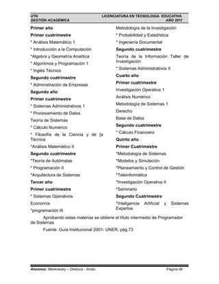 UTN                                    LICENCIATURA EN TECNOLOGIA EDUCATIVA
GESTIÓN ACADÉMICA                                                   AÑO 2011

Primer año                                   Metodología de la Investigación
Primer cuatrimestre                          * Probabilidad y Estadística
* Análisis Matemático 1                      * Ingeniería Documental
* Introducción a la Computación              Segundo cuatrimestre
*Algebra y Geometría Analítica               Teoría de la Información Taller de
                                             Investigación
* Algoritmos y Programación 1
                                             * Sistemas Administrativos II
* Inglés Técnico
                                             Cuarto año
Segundo cuatrimestre
                                             Primer cuatrimestre
* Administración de Empresas
                                             Investigación Operativa 1
Segundo año
                                             Análisis Numérico
Primer cuatrimestre
                                             Metodología de Sistemas 1
* Sistemas Administrativos 1
                                             Derecho
* Procesamiento de Datos
                                             Base de Datos
Teoría de Sistemas
                                             Segundo cuatrimestre
* Cálculo Numérico
                                             * Cálculo Financiero
* Filosofía de la Ciencia y de [a
Técnica                                      Quinto año
*Análisis Matemático II                      Primer Cuatrimestre
Segundo cuatrimestre                         *Metodología de Sistemas
*Teoría de Autómatas                         *Modelos y Simulación
* Programación II                            *Planeamiento y Control de Gestión
*Arquitectura de Sistemas                    *Teleinformática
Tercer año                                   *Investigación Operativa II
Primer cuatrimestre                          *Seminario
* Sistemas Operativos                        Segundo Cuatrimestre
Economía                                     *Inteligencia   Artificial   y     Sistemas
                                             Expertos
*programación III
       Aprobando estas materias se obtiene el título intermedio de Programador
de Sistemas
       Fuente: Guía Institucional 2001- UNER, pág.73




Alumnos: Markowsky – Delduca - Anido                                          Página 48
 