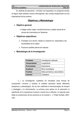 UTN                                    LICENCIATURA EN TECNOLOGIA EDUCATIVA
GESTIÓN ACADÉMICA                                                   AÑO 2011

       Si, además de aproximar o brindar una respuesta a su pregunta central,
se logran dejar abiertas nuevos interrogantes, ello cumple ampliamente con las
expectativas de los autores.

                       Objetivos y Metodología

   • Objetivo general:

            Indagar sobre origen, transformaciones y estado actual de la
              carrera de Licenciatura en Sistemas.

   • Objetivos específicos:

           Investigar si la carrera desde su creación ha respondido a las
              necesidades de la región.

           Proponer posibles planes de mejoras.

   • Metodología de la Investigación



                    Finalidad             Investigación aplicada
                    Temporalidad          Longitudinal
                    Profundidad           Exploratoria
                    Amplitud              Micro sociológica
                    Fuentes               Datos primarios y secundarios
                    Carácter              Cualitativo


        “(…) La investigación cualitativa ha rescatado otras formas de
comprender, construir y analizar la realidad educativa desde diferentes
disciplinas y metodologías. Así se han redefinido la fenomenología de Husserl
y Heidegger y la hermenéutica. La primera para aplicar en la educación el
significado de la experiencia humana a través de la reflexión, la segunda para
dirigir la comprensión de las acciones en el contexto (…)” (Tójar Hurtado. 2001:
124)




Alumnos: Markowsky – Delduca - Anido                                      Página 5
 