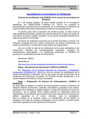 UTN                                    LICENCIATURA EN TECNOLOGIA EDUCATIVA
GESTIÓN ACADÉMICA                                                   AÑO 2011



                  Acreditación Licenciatura en Sistemas
       Proceso de acreditación ante CONEAU de la carrera de Licenciatura en
                                  Sistemas
       El 1 de octubre pasado, tal como estaba previsto en el cronograma
establecido por RESOLUCIÓN CONEAU Nº: 184/10, se presentó la
documentación requerida para la acreditación de la Licenciatura en Sistemas de
nuestra facultad (formularios electrónicos e informes de autoevaluación).
        El próximo paso será la actuación del comité de pares, en ellos recae la
responsabilidad del análisis experto que permite determinar el grado de ajuste de
una carrera al perfil de calidad. Asimismo, en el mes de noviembre recibiremos la
visita de los pares en la facultad.
        El informe de evaluación producido por el comité será dado a conocer a la
institución evaluada para que, según corresponda, se realicen aclaraciones, se
amplíe la información o se formulen nuevos planes de mejoramiento.
        Una vez corrida la vista de los dictámenes de los pares evaluadores a las
instituciones, recibidas las correspondientes respuestas, revisados los
procedimientos desarrollados y los dictámenes producidos, la CONEAU se
encuentra en condiciones de emitir una Resolución.

       Resolución 786/09 –
       Disponible en:
       http://www.fcad.uner.edu.ar/academica/acreditacion-licenciatura-en-sistemas
       Etapa – Recolección de información (14/06/10 al 05/08/10)
       Por Resolución de la Comisión Nacional de Evaluación y Acreditación
Universitaria (CONEAU) Nº: 184/10 se inicia el proceso de acreditación de la
carrera Licenciatura en Sistemas. Una de las tareas de esta primera fase fue la
recolección de información vinculada a la Facultad (Unidad Académica) y a la
carrera mediante formularios y fichas curriculares.
        Etapa – Elaboración de Informe de Autoevaluación (12/08/10 al
05/09/2010)
En esta etapa se elaboró un informe de Autoevaluación en base a instancias de
reflexión colectiva de directivos, docentes, estudiantes y graduados de la carrera,
aportando como resultado un análisis objetivo y crítico de la situación en la cual se
encuentra y de su calidad. Dicho análisis permitió un diagnóstico sobre las
capacidades y los problemas que la carrera tiene para alcanzar las condiciones de
calidad requeridas en el marco normativo para la acreditación.
Para el análisis de la situación actual y la identificación de los déficits se
plantearon una serie de consignas orientadas a formar opinión y formular juicios
evaluativos agrupados en las siguientes dimensiones:




Alumnos: Markowsky – Delduca - Anido                                       Página 51
 