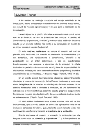 UTN                                      LICENCIATURA EN TECNOLOGIA EDUCATIVA
GESTIÓN ACADÉMICA                                                     AÑO 2011



  2. Marco Teórico
      A los efectos del abordaje conceptual del trabajo, delimitado en la
introducción, resulta indispensable la construcción del presente marco teórico,
que servirá de respaldo epistemológico y de guía para la realización de la
investigación.

      La complejidad de la gestión educativa se encuentra dada por el hecho
que en el desarrollo de ella se entrecruzan tres campos: el político, el
administrativo y el profesional, asimismo y dado que cada institución educativa
resulta ser un producto histórico, nos remite a su construcción en función de
un primer contrato o contrato fundacional.

      En este contrato fundacional se plasma el mandato del cual es
portador cada institución, que además es atravesada permanentemente por
dos   tendencias,     una   reproductivista   o   conservadora,      tendiente     a   la
perpetuación     de   un    orden      determinado   y   otra   de     características
transformadoras, que responde a demandas de la sociedad. “(…)Cada
institución es portadora de un mandato social y tiene la responsabilidad de
movilizar sus recursos para crear una dinámica interna que permita y favorezca
el cumplimiento de ese mandato(…)” (Frigerio, Poggi, Tiramonti, 1992: 19, 20).

      En un sentido general, las instituciones educativas, están íntimamente
vinculadas al proceso de construcción de los Estados Nacionales, y entre otras
cosas, la legitimación de un orden social más justo. Se habla entonces de un
contrato fundacional entre la sociedad e institución, de una transmisión de
saberes para el mundo del trabajo, desarrollo social y progreso; asegurando la
formación de recursos para la elaboración de nuevos saberes desde un punto
de vista económico (Frigerio, Poggi, Tiramonti, 1992).

      En este proceso intervienen otros actores sociales, más allá de los
institucionales, que a su vez actúan en orden a la legitimación social de la
institución, portadoras de valores, que juntamente con el mandato social, irán
contribuyendo a conformar y transmitir el imaginario de la institución.

      Resulta interesante al respecto, el concepto de sedimentaciones vía
lenguaje como factor de cohesión y objetivación: “(…) Si la experiencia es


Alumnos: Markowsky – Delduca - Anido                                             Página 6
 