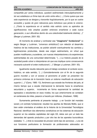 UTN                                    LICENCIATURA EN TECNOLOGIA EDUCATIVA
GESTIÓN ACADÉMICA                                                   AÑO 2011

compartida por varios individuos, quedará sedimentada intersubjetivamente y
tal vez establezca un firme lazo de unión entre ellos (…) Como quiera que sea
esta experiencia se designa y transmite lingüísticamente, por lo que se vuelve
accesible y quizás de gran relevancia para individuos que jamás la vivieron.
(…)Tanto la experiencia en el sentido más estricto como su apéndice de
significaciones más amplias pueden entonces enseñarse a cada nueva
generación, o aun difundirse dentro de una colectividad totalmente distinta(…)”
(Berger y Luckman, 2001: 92)

      Al momento de analizar y contrastar ese “imaginario” fundacional” (o
según Berger y Luckman, “universos simbólicos”) con relación al desarrollo
histórico de las instituciones, se podrán advertir eventualmente los cambios y
legitimaciones producidas, desde ese origen sedimentario, en virtud que
pueden modificarse y sucederse, con nuevas interpretaciones a la experiencias
sedimentadas de una comunidad determinada. “(…) La historia pasada de la
sociedad puede volver a interpretarse sin que eso implique como consecuencia
necesaria subvertir el orden institucional (…)” (Berger y Luckman, 2001: 93).

      Igualmente resulta relevante para el trabajo considerar el contexto socio-
histórico, en este sentido, “(…) Coincidentemente con el fin de la segunda
guerra mundial y con el acceso al peronismo al poder se presentan los
primeros síntomas de la transición hacia un sistema masificado de educación
superior (…)” (Cano, 1985: 13), fenómeno que excede las fronteras del país, al
mismo tiempo que a escala internacional la demanda hacia la enseñanza
secundaria y superior,      incrementa en forma exponencial la cantidad de
egresados o estudiantes en esos niveles, los que anteriormente se contaban
en centenares de miles, pasaron a hacerlo por millones. (Hosbawn, 1998)

      Sumamente pertinente al presente trabajo y en función del mandato
social y el contrato fundacional, resultan los aportes de Marcela Mollis, que si
bien están orientados al análisis de la historia de la Universidad Tecnológica
Nacional, identifican dos elementos constitutivos en los sistemas de educación
superior en los estados capitalistas del siglo XX, éstos son por un lado las
demandas del aparato productivo y por otro las de los aparatos burocráticos
estatales: “(…) Ante la necesidad de proveer cierto tipo de servicios(…) una de
sus funciones particulares la formación de profesionales adecuados en


Alumnos: Markowsky – Delduca - Anido                                    Página 7
 