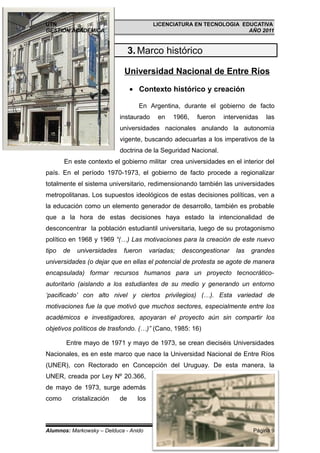 UTN                                        LICENCIATURA EN TECNOLOGIA EDUCATIVA
GESTIÓN ACADÉMICA                                                       AÑO 2011


                                  3. Marco histórico

                              Universidad Nacional de Entre Ríos

                                  • Contexto histórico y creación

                                    En Argentina, durante el gobierno de facto
                             instaurado      en   1966,   fueron   intervenidas   las
                             universidades nacionales anulando la autonomía
                             vigente, buscando adecuarlas a los imperativos de la
                             doctrina de la Seguridad Nacional.
       En este contexto el gobierno militar crea universidades en el interior del
país. En el período 1970-1973, el gobierno de facto procede a regionalizar
totalmente el sistema universitario, redimensionando también las universidades
metropolitanas. Los supuestos ideológicos de estas decisiones políticas, ven a
la educación como un elemento generador de desarrollo, también es probable
que a la hora de estas decisiones haya estado la intencionalidad de
desconcentrar la población estudiantil universitaria, luego de su protagonismo
político en 1968 y 1969 “(…) Las motivaciones para la creación de este nuevo
tipo   de    universidades    fueron      variadas;   descongestionar   las   grandes
universidades (o dejar que en ellas el potencial de protesta se agote de manera
encapsulada) formar recursos humanos para un proyecto tecnocrático-
autoritario (aislando a los estudiantes de su medio y generando un entorno
‘pacificado’ con alto nivel y ciertos privilegios) (…). Esta variedad de
motivaciones fue la que motivó que muchos sectores, especialmente entre los
académicos e investigadores, apoyaran el proyecto aún sin compartir los
objetivos políticos de trasfondo. (…)” (Cano, 1985: 16)

       Entre mayo de 1971 y mayo de 1973, se crean dieciséis Universidades
Nacionales, es en este marco que nace la Universidad Nacional de Entre Ríos
(UNER), con Rectorado en Concepción del Uruguay. De esta manera, la
UNER, creada por Ley Nº 20.366,
de mayo de 1973, surge además
como        cristalización   de     los



Alumnos: Markowsky – Delduca - Anido                                          Página 9
 