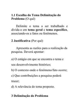 1.1 Escolha do Tema Delimitação do
Problema (O quê)
Delimite o tema a ser trabalhado e
divida-o em tema geral e tema específico,
associando-os a fatos ou fenômenos.
2 Justificativa (Por quê)
Apresenta as razões para a realização da
pesquisa. Deverá apontar:
a) O estágio em que se encontra o tema e
seu desenvolvimento histórico;
b) O contexto onde o fenômeno/fato ocorre;
c) Que contribuições a pesquisa poderá
trazer;
d) A relevância do tema proposto.
3 Delimitação do Problema
 
