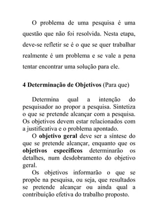 O problema de uma pesquisa é uma
questão que não foi resolvida. Nesta etapa,
deve-se refletir se é o que se quer trabalhar
realmente é um problema e se vale a pena
tentar encontrar uma solução para ele.
4 Determinação de Objetivos (Para que)
Determina qual a intenção do
pesquisador ao propor a pesquisa. Sintetiza
o que se pretende alcançar com a pesquisa.
Os objetivos devem estar relacionados com
a justificativa e o problema apontado.
O objetivo geral deve ser a síntese do
que se pretende alcançar, enquanto que os
objetivos específicos determinarão os
detalhes, num desdobramento do objetivo
geral.
Os objetivos informarão o que se
propõe na pesquisa, ou seja, que resultados
se pretende alcançar ou ainda qual a
contribuição efetiva do trabalho proposto.
 