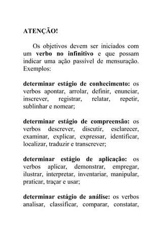 ATENÇÃO!
Os objetivos devem ser iniciados com
um verbo no infinitivo e que possam
indicar uma ação passível de mensuração.
Exemplos:
determinar estágio de conhecimento: os
verbos apontar, arrolar, definir, enunciar,
inscrever, registrar, relatar, repetir,
sublinhar e nomear;
determinar estágio de compreensão: os
verbos descrever, discutir, esclarecer,
examinar, explicar, expressar, identificar,
localizar, traduzir e transcrever;
determinar estágio de aplicação: os
verbos aplicar, demonstrar, empregar,
ilustrar, interpretar, inventariar, manipular,
praticar, traçar e usar;
determinar estágio de análise: os verbos
analisar, classificar, comparar, constatar,
 