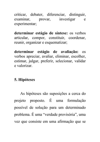criticar, debater, diferenciar, distinguir,
examinar, provar, investigar e
experimentar;
determinar estágio de síntese: os verbos
articular, compor, constituir, coordenar,
reunir, organizar e esquematizar;
determinar estágio de avaliação: os
verbos apreciar, avaliar, eliminar, escolher,
estimar, julgar, preferir, selecionar, validar
e valorizar.
5. Hipóteses
As hipóteses são suposições a cerca do
projeto proposto. É uma formulação
possível de solução para um determinado
problema. É uma “verdade provisória”, uma
vez que consiste em uma afirmação que se
 