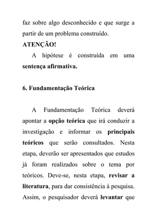 faz sobre algo desconhecido e que surge a
partir de um problema construído.
ATENÇÃO!
A hipótese é construída em uma
sentença afirmativa.
6. Fundamentação Teórica
A Fundamentação Teórica deverá
apontar a opção teórica que irá conduzir a
investigação e informar os principais
teóricos que serão consultados. Nesta
etapa, deverão ser apresentados que estudos
já foram realizados sobre o tema por
teóricos. Deve-se, nesta etapa, revisar a
literatura, para dar consistência à pesquisa.
Assim, o pesquisador deverá levantar que
 