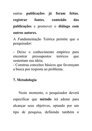 outras publicações já foram feitas,
registrar fontes, conteúdo das
publicações e promover o diálogo com
outros autores.
A Fundamentação Teórica permite que o
pesquisador:
- Deixe o conhecimento empírico para
encontrar pressupostos teóricos que
sustentam sua ideia;
- Construa conceitos básicos que favoreçam
a busca por resposta ao problema.
7. Metodologia
Neste momento, o pesquisador deverá
especificar que método irá adotar para
alcançar seus objetivos, optando por um
tipo de pesquisa, definindo também o
 