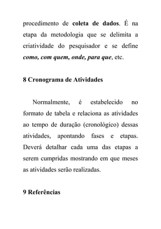 procedimento de coleta de dados. É na
etapa da metodologia que se delimita a
criatividade do pesquisador e se define
como, com quem, onde, para que, etc.
8 Cronograma de Atividades
Normalmente, é estabelecido no
formato de tabela e relaciona as atividades
ao tempo de duração (cronológico) dessas
atividades, apontando fases e etapas.
Deverá detalhar cada uma das etapas a
serem cumpridas mostrando em que meses
as atividades serão realizadas.
9 Referências
 