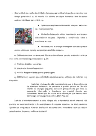  Oportunidade de escolha de atividades (ter acesso garantido a brinquedos e materiais) e de
colegas para brincar ou até mesmo ficar sozinho em algum momento a fim de realizar
projetos individuais, para refletir etc.
 Oportunidades para criar livremente, imaginar, expressar-
se e fazer descobertas.
 Mediações feitas pelo adulto, incentivando as crianças a
estabelecerem relações, ampliando a compreensão sobre o
mundo que as cerca.
 Facilidade para as crianças interagirem com seus pares e
com os adultos, de maneira que se sintam acolhidas e seguras.
As OCEI orientam que um espaço de Educação Infantil deve garantir o respeito à criança,
tendo como premissa os seguintes aspectos (p.14):
a) Proteção à saúde e segurança.
b) Construção de relações positivas.
c) Criação de oportunidades para a aprendizagem.
As OCEI também sugerem as possibilidades educativas para a utilização de materiais e de
brinquedos:
Materiais e brinquedos são imprescindíveis para o desenvolvimento
de atividades individuais, de pequenos e grandes grupos na Educação
Infantil. As crianças pequenas aprendem principalmente por meio da
exploração, observação e descoberta, em especial durante suas
brincadeiras, da imitação dos outros e das informações que lhes são dadas
ao interagir com seus pares e adultos. (item IV, p.56)
Além de o documento chamar a nossa atenção para a importância de um ambiente rico,
promotor do desenvolvimento e da aprendizagem de crianças pequenas, ele ainda apresenta
sugestões de brinquedos e materiais distribuídos de acordo com a faixa etária e com as áreas de
conhecimento e linguagens na Educação Infantil.
 