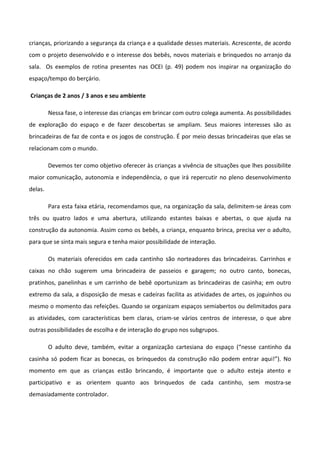 crianças, priorizando a segurança da criança e a qualidade desses materiais. Acrescente, de acordo
com o projeto desenvolvido e o interesse dos bebês, novos materiais e brinquedos no arranjo da
sala. Os exemplos de rotina presentes nas OCEI (p. 49) podem nos inspirar na organização do
espaço/tempo do berçário.
Crianças de 2 anos / 3 anos e seu ambiente
Nessa fase, o interesse das crianças em brincar com outro colega aumenta. As possibilidades
de exploração do espaço e de fazer descobertas se ampliam. Seus maiores interesses são as
brincadeiras de faz de conta e os jogos de construção. É por meio dessas brincadeiras que elas se
relacionam com o mundo.
Devemos ter como objetivo oferecer às crianças a vivência de situações que lhes possibilite
maior comunicação, autonomia e independência, o que irá repercutir no pleno desenvolvimento
delas.
Para esta faixa etária, recomendamos que, na organização da sala, delimitem-se áreas com
três ou quatro lados e uma abertura, utilizando estantes baixas e abertas, o que ajuda na
construção da autonomia. Assim como os bebês, a criança, enquanto brinca, precisa ver o adulto,
para que se sinta mais segura e tenha maior possibilidade de interação.
Os materiais oferecidos em cada cantinho são norteadores das brincadeiras. Carrinhos e
caixas no chão sugerem uma brincadeira de passeios e garagem; no outro canto, bonecas,
pratinhos, panelinhas e um carrinho de bebê oportunizam as brincadeiras de casinha; em outro
extremo da sala, a disposição de mesas e cadeiras facilita as atividades de artes, os joguinhos ou
mesmo o momento das refeições. Quando se organizam espaços semiabertos ou delimitados para
as atividades, com características bem claras, criam-se vários centros de interesse, o que abre
outras possibilidades de escolha e de interação do grupo nos subgrupos.
O adulto deve, também, evitar a organização cartesiana do espaço (“nesse cantinho da
casinha só podem ficar as bonecas, os brinquedos da construção não podem entrar aqui!”). No
momento em que as crianças estão brincando, é importante que o adulto esteja atento e
participativo e as orientem quanto aos brinquedos de cada cantinho, sem mostra-se
demasiadamente controlador.
 