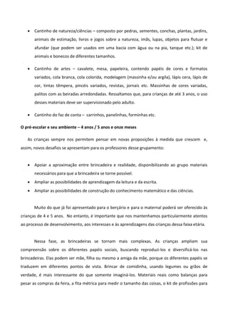  Cantinho de natureza/ciências – composto por pedras, sementes, conchas, plantas, jardins,
animais de estimação, livros e jogos sobre a natureza, imãs, lupas, objetos para flutuar e
afundar (que podem ser usados em uma bacia com água ou na pia, tanque etc.); kit de
animais e bonecos de diferentes tamanhos.
 Cantinho de artes – cavalete, mesa, papeleira, contendo papéis de cores e formatos
variados, cola branca, cola colorida, modelagem (massinha e/ou argila), lápis cera, lápis de
cor, tintas têmpera, pincéis variados, revistas, jornais etc. Massinhas de cores variadas,
palitos com as beiradas arredondadas. Ressaltamos que, para crianças de até 3 anos, o uso
desses materiais deve ser supervisionado pelo adulto.
 Cantinho do faz de conta – carrinhos, panelinhas, forminhas etc.
O pré-escolar e seu ambiente – 4 anos / 5 anos e onze meses
As crianças sempre nos permitem pensar em novas proposições à medida que crescem e,
assim, novos desafios se apresentam para os professores desse grupamento:
 Apoiar a aproximação entre brincadeira e realidade, disponibilizando ao grupo materiais
necessários para que a brincadeira se torne possível.
 Ampliar as possibilidades de aprendizagem da leitura e da escrita.
 Ampliar as possibilidades de construção do conhecimento matemático e das ciências.
Muito do que já foi apresentado para o berçário e para o maternal poderá ser oferecido às
crianças de 4 e 5 anos. No entanto, é importante que nos mantenhamos particularmente atentos
ao processo de desenvolvimento, aos interesses e às aprendizagens das crianças dessa faixa etária.
Nessa fase, as brincadeiras se tornam mais complexas. As crianças ampliam sua
compreensão sobre os diferentes papéis sociais, buscando reproduzi-los e diversificá-los nas
brincadeiras. Elas podem ser mãe, filha ou mesmo a amiga da mãe, porque os diferentes papéis se
traduzem em diferentes pontos de vista. Brincar de comidinha, usando legumes ou grãos de
verdade, é mais interessante do que somente imaginá-los. Materiais reais como balanças para
pesar as compras da feira, a fita métrica para medir o tamanho das coisas, o kit de profissões para
 