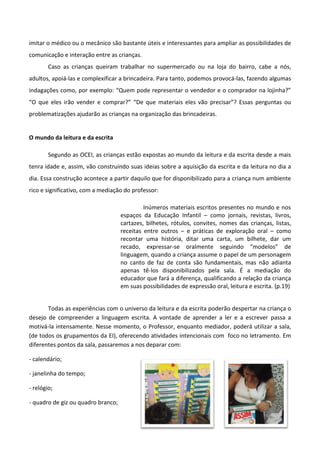 imitar o médico ou o mecânico são bastante úteis e interessantes para ampliar as possibilidades de
comunicação e interação entre as crianças.
Caso as crianças queiram trabalhar no supermercado ou na loja do bairro, cabe a nós,
adultos, apoiá-las e complexificar a brincadeira. Para tanto, podemos provocá-las, fazendo algumas
indagações como, por exemplo: “Quem pode representar o vendedor e o comprador na lojinha?”
“O que eles irão vender e comprar?” “De que materiais eles vão precisar”? Essas perguntas ou
problematizações ajudarão as crianças na organização das brincadeiras.
O mundo da leitura e da escrita
Segundo as OCEI, as crianças estão expostas ao mundo da leitura e da escrita desde a mais
tenra idade e, assim, vão construindo suas ideias sobre a aquisição da escrita e da leitura no dia a
dia. Essa construção acontece a partir daquilo que for disponibilizado para a criança num ambiente
rico e significativo, com a mediação do professor:
Inúmeros materiais escritos presentes no mundo e nos
espaços da Educação Infantil – como jornais, revistas, livros,
cartazes, bilhetes, rótulos, convites, nomes das crianças, listas,
receitas entre outros – e práticas de exploração oral – como
recontar uma história, ditar uma carta, um bilhete, dar um
recado, expressar-se oralmente seguindo “modelos” de
linguagem, quando a criança assume o papel de um personagem
no canto de faz de conta são fundamentais, mas não adianta
apenas tê-los disponibilizados pela sala. É a mediação do
educador que fará a diferença, qualificando a relação da criança
em suas possibilidades de expressão oral, leitura e escrita. (p.19)
Todas as experiências com o universo da leitura e da escrita poderão despertar na criança o
desejo de compreender a linguagem escrita. A vontade de aprender a ler e a escrever passa a
motivá-la intensamente. Nesse momento, o Professor, enquanto mediador, poderá utilizar a sala,
(de todos os grupamentos da EI), oferecendo atividades intencionais com foco no letramento. Em
diferentes pontos da sala, passaremos a nos deparar com:
- calendário;
- janelinha do tempo;
- relógio;
- quadro de giz ou quadro branco;
 
