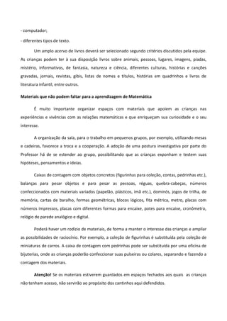- computador;
- diferentes tipos de texto.
Um amplo acervo de livros deverá ser selecionado segundo critérios discutidos pela equipe.
As crianças podem ter à sua disposição livros sobre animais, pessoas, lugares, imagens, piadas,
mistério, informativos, de fantasia, natureza e ciência, diferentes culturas, histórias e canções
gravadas, jornais, revistas, gibis, listas de nomes e títulos, histórias em quadrinhos e livros de
literatura infantil, entre outros.
Materiais que não podem faltar para a aprendizagem de Matemática
É muito importante organizar espaços com materiais que apoiem as crianças nas
experiências e vivências com as relações matemáticas e que enriqueçam sua curiosidade e o seu
interesse.
A organização da sala, para o trabalho em pequenos grupos, por exemplo, utilizando mesas
e cadeiras, favorece a troca e a cooperação. A adoção de uma postura investigativa por parte do
Professor há de se estender ao grupo, possibilitando que as crianças exponham e testem suas
hipóteses, pensamentos e ideias.
Caixas de contagem com objetos concretos (figurinhas para coleção, contas, pedrinhas etc.),
balanças para pesar objetos e para pesar as pessoas, réguas, quebra-cabeças, números
confeccionados com materiais variados (papelão, plásticos, imã etc.), dominós, jogos de trilha, de
memória, cartas de baralho, formas geométricas, blocos lógicos, fita métrica, metro, placas com
números impressos, placas com diferentes formas para encaixe, potes para encaixe, cronômetro,
relógio de parede analógico e digital.
Poderá haver um rodízio de materiais, de forma a manter o interesse das crianças e ampliar
as possibilidades de raciocínio. Por exemplo, a coleção de figurinhas é substituída pela coleção de
miniaturas de carros. A caixa de contagem com pedrinhas pode ser substituída por uma oficina de
bijuterias, onde as crianças poderão confeccionar suas pulseiras ou colares, separando e fazendo a
contagem dos materiais.
Atenção! Se os materiais estiverem guardados em espaços fechados aos quais as crianças
não tenham acesso, não servirão ao propósito dos cantinhos aqui defendidos.
 