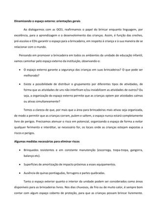 Dinamizando o espaço externo: orientações gerais
Ao dialogarmos com as OCEI, reafirmamos o papel do brincar enquanto linguagem, por
excelência, para a aprendizagem e o desenvolvimento das crianças. Assim, é função das creches,
pré-escolas e EDIs garantir o espaço para a brincadeira, em respeito à criança e à sua maneira de se
relacionar com o mundo.
Pensando em promover a brincadeira em todos os ambientes da unidade de educação infantil,
vamos caminhar pelo espaço externo da instituição, observando-o:
 O espaço externo garante a segurança das crianças em suas brincadeiras? O que pode ser
melhorado?
 Existe a possibilidade de distribuir o grupamento por diferentes tipos de atividades, de
forma que as atividades de uns não interfiram e/ou inviabilizem as atividades de outros? Ou
seja, a organização do espaço externo permite que as crianças optem por atividades calmas
ou ativas simultaneamente?
Temos a clareza de que, por mais que a área para brincadeiras mais ativas seja organizada,
de modo a permitir que as crianças corram, pulem e saltem, o espaço nunca estará completamente
livre de perigos. Precisamos atenuar o risco em potencial, organizando o espaço de forma a evitar
qualquer ferimento e interditar, se necessário for, os locais onde as crianças estejam expostas a
riscos e perigos.
Algumas medidas necessárias para eliminar riscos
 Brinquedos resistentes e em constante manutenção (escorrega, trepa-trepa, gangorra,
balanço etc).
 Superfícies de amortização de impacto próximas a esses equipamentos.
 Ausência de quinas pontiagudas, ferrugens e partes quebradas.
Tanto o espaço exterior quanto o interior da unidade podem ser considerados como áreas
disponíveis para as brincadeiras livres. Nos dias chuvosos, de frio ou de muito calor, é sempre bom
contar com algum espaço coberto de proteção, para que as crianças possam brincar livremente.
 