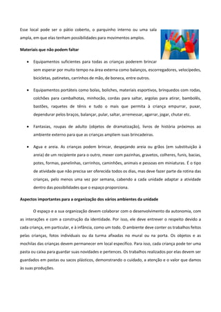 Esse local pode ser o pátio coberto, o parquinho interno ou uma sala
ampla, em que elas tenham possibilidades para movimentos amplos.
Materiais que não podem faltar
 Equipamentos suficientes para todas as crianças poderem brincar
sem esperar por muito tempo na área externa como balanços, escorregadores, velocípedes,
bicicletas, patinetes, carrinhos de mão, de boneca, entre outros.
 Equipamentos portáteis como bolas, boliches, materiais esportivos, brinquedos com rodas,
colchões para cambalhotas, minhocão, cordas para saltar, argolas para atirar, bambolês,
bastões, raquetes de tênis e tudo o mais que permita à criança empurrar, puxar,
dependurar pelos braços, balançar, pular, saltar, arremessar, agarrar, jogar, chutar etc.
 Fantasias, roupas de adulto (objetos de dramatização), livros de história próximos ao
ambiente externo para que as crianças ampliem suas brincadeiras.
 Agua e areia. As crianças podem brincar, despejando areia ou grãos (em substituição à
areia) de um recipiente para o outro, mexer com pazinhas, gravetos, colheres, funis, bacias,
potes, formas, panelinhas, carrinhos, caminhões, animais e pessoas em miniaturas. É o tipo
de atividade que não precisa ser oferecida todos os dias, mas deve fazer parte da rotina das
crianças, pelo menos uma vez por semana, cabendo a cada unidade adaptar a atividade
dentro das possibilidades que o espaço proporciona.
Aspectos importantes para a organização dos vários ambientes da unidade
O espaço e a sua organização devem colaborar com o desenvolvimento da autonomia, com
as interações e com a construção da identidade. Por isso, ele deve entrever o respeito devido a
cada criança, em particular, e à infância, como um todo. O ambiente deve conter os trabalhos feitos
pelas crianças, fotos individuais ou da turma afixadas no mural ou na porta. Os objetos e as
mochilas das crianças devem permanecer em local específico. Para isso, cada criança pode ter uma
pasta ou caixa para guardar suas novidades e pertences. Os trabalhos realizados por elas devem ser
guardados em pastas ou sacos plásticos, demonstrando o cuidado, a atenção e o valor que damos
às suas produções.
 