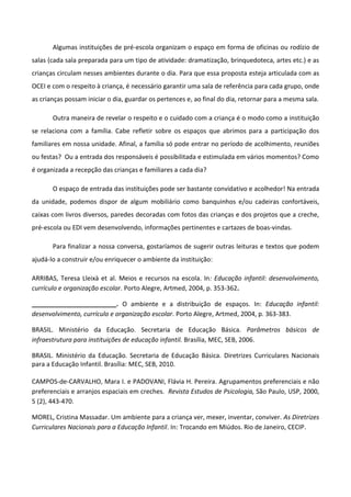 Algumas instituições de pré-escola organizam o espaço em forma de oficinas ou rodízio de
salas (cada sala preparada para um tipo de atividade: dramatização, brinquedoteca, artes etc.) e as
crianças circulam nesses ambientes durante o dia. Para que essa proposta esteja articulada com as
OCEI e com o respeito à criança, é necessário garantir uma sala de referência para cada grupo, onde
as crianças possam iniciar o dia, guardar os pertences e, ao final do dia, retornar para a mesma sala.
Outra maneira de revelar o respeito e o cuidado com a criança é o modo como a instituição
se relaciona com a família. Cabe refletir sobre os espaços que abrimos para a participação dos
familiares em nossa unidade. Afinal, a família só pode entrar no período de acolhimento, reuniões
ou festas? Ou a entrada dos responsáveis é possibilitada e estimulada em vários momentos? Como
é organizada a recepção das crianças e familiares a cada dia?
O espaço de entrada das instituições pode ser bastante convidativo e acolhedor! Na entrada
da unidade, podemos dispor de algum mobiliário como banquinhos e/ou cadeiras confortáveis,
caixas com livros diversos, paredes decoradas com fotos das crianças e dos projetos que a creche,
pré-escola ou EDI vem desenvolvendo, informações pertinentes e cartazes de boas-vindas.
Para finalizar a nossa conversa, gostaríamos de sugerir outras leituras e textos que podem
ajudá-lo a construir e/ou enriquecer o ambiente da instituição:
ARRIBAS, Teresa Lleixà et al. Meios e recursos na escola. In: Educação infantil: desenvolvimento,
currículo e organização escolar. Porto Alegre, Artmed, 2004, p. 353-362.
________________________. O ambiente e a distribuição de espaços. In: Educação infantil:
desenvolvimento, currículo e organização escolar. Porto Alegre, Artmed, 2004, p. 363-383.
BRASIL. Ministério da Educação. Secretaria de Educação Básica. Parâmetros básicos de
infraestrutura para instituições de educação infantil. Brasília, MEC, SEB, 2006.
BRASIL. Ministério da Educação. Secretaria de Educação Básica. Diretrizes Curriculares Nacionais
para a Educação Infantil. Brasília: MEC, SEB, 2010.
CAMPOS-de-CARVALHO, Mara I. e PADOVANI, Flávia H. Pereira. Agrupamentos preferenciais e não
preferenciais e arranjos espaciais em creches. Revista Estudos de Psicologia, São Paulo, USP, 2000,
5 (2), 443-470.
MOREL, Cristina Massadar. Um ambiente para a criança ver, mexer, inventar, conviver. As Diretrizes
Curriculares Nacionais para a Educação Infantil. In: Trocando em Miúdos. Rio de Janeiro, CECIP.
 
