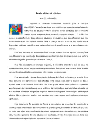 Convite à leitura e à reflexão...
Caro(a) Professor(a),
Segundo as Diretrizes Curriculares Nacionais para a Educação
Infantil/2009, “para efetivação de seus objetivos, as propostas pedagógicas das
instituições de Educação Infantil deverão prever condições para o trabalho
coletivo e para a organização de materiais, espaços e tempos (...)” (p.19). Para
atender às especificidades dessa etapa da educação, pressupomos que os profissionais que nela
atuam devem reunir uma série de saberes sobre as crianças da faixa etária de zero a cinco anos e
desenvolver práticas específicas que potencializem o desenvolvimento e a aprendizagem das
crianças.
Para isso, trazemos um novo material que tem por objetivo pontuar algumas observações e
sugestões acerca da organização dos espaços/ambientes/materiais, tão importantes para a oferta
de uma educação de qualidade para as nossas crianças.
Para nós, educadores de crianças pequenas, é necessário entender o que se passa no
universo infantil e, assim, ampliar as nossas possibilidades de construir e reconstruir novos espaços
e ambientes adequados às necessidades e interesses de nossas crianças.
Essa reconstrução coletiva do ambiente da Educação Infantil pode começar a partir dessa
nossa conversa e do aprofundando das reflexões, junto a seus pares, sobre a organização desses
espaços. Você poderá discutir essas ideias com o seu grupo, na creche ou pré-escola. Esperamos
que elas sirvam de inspiração para que o ambiente da instituição na qual você atua seja cada vez
mais atraente, acolhedor, instigante e propulsor de novas interações e aprendizagens de crianças e
adultos. São os diferentes sujeitos que transitam por esses espaços que imprimem neles novos
significados.
Esse documento foi pensado de forma a potencializar as propostas de organização e
construção dos ambientes de desenvolvimento e aprendizagens já existentes e estimular que, cada
vez mais, eles sejam intencionalmente planejados e organizados em nossas creches, pré-escolas e
EDIs, visando à garantia de uma educação de qualidade, direito de nossas crianças. Para isso,
falaremos sobre a organização dos espaços de Educação Infantil.
 