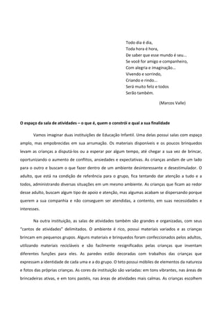Todo dia é dia,
Toda hora é hora,
De saber que esse mundo é seu...
Se você for amigo e companheiro,
Com alegria e imaginação...
Vivendo e sorrindo,
Criando e rindo...
Será muito feliz e todos
Serão também.
(Marcos Valle)
O espaço da sala de atividades – o que é, quem o constrói e qual a sua finalidade
Vamos imaginar duas instituições de Educação Infantil. Uma delas possui salas com espaço
amplo, mas empobrecidas em sua arrumação. Os materiais disponíveis e os poucos brinquedos
levam as crianças a disputá-los ou a esperar por algum tempo, até chegar a sua vez de brincar,
oportunizando o aumento de conflitos, ansiedades e expectativas. As crianças andam de um lado
para o outro e buscam o que fazer dentro de um ambiente desinteressante e desestimulador. O
adulto, que está na condição de referência para o grupo, fica tentando dar atenção a tudo e a
todos, administrando diversas situações em um mesmo ambiente. As crianças que ficam ao redor
desse adulto, buscam algum tipo de apoio e atenção, mas algumas acabam se dispersando porque
querem a sua companhia e não conseguem ser atendidas, a contento, em suas necessidades e
interesses.
Na outra instituição, as salas de atividades também são grandes e organizadas, com seus
“cantos de atividades” delimitados. O ambiente é rico, possui materiais variados e as crianças
brincam em pequenos grupos. Alguns materiais e brinquedos foram confeccionados pelos adultos,
utilizando materiais recicláveis e são facilmente resignificados pelas crianças que inventam
diferentes funções para eles. As paredes estão decoradas com trabalhos das crianças que
expressam a identidade de cada uma e a do grupo. O teto possui móbiles de elementos da natureza
e fotos das próprias crianças. As cores da instituição são variadas: em tons vibrantes, nas áreas de
brincadeiras ativas, e em tons pastéis, nas áreas de atividades mais calmas. As crianças escolhem
 