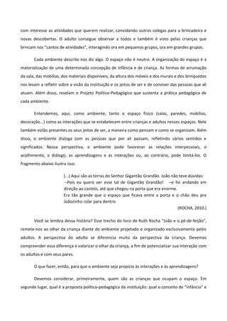 com interesse as atividades que querem realizar, convidando outros colegas para a brincadeira e
novas descobertas. O adulto consegue observar a todos e também é visto pelas crianças que
brincam nos “cantos de atividades”, interagindo ora em pequenos grupos, ora em grandes grupos.
Cada ambiente descrito nos diz algo. O espaço não é neutro. A organização do espaço é a
materialização de uma determinada concepção de infância e de criança. As formas de arrumação
da sala, das mobílias, dos materiais disponíveis, da altura dos móveis e dos murais e dos brinquedos
nos levam a refletir sobre a visão da instituição e os jeitos de ser e de conviver das pessoas que ali
atuam. Além disso, revelam o Projeto Político-Pedagógico que sustenta a prática pedagógica de
cada ambiente.
Entendemos, aqui, como ambiente, tanto o espaço físico (salas, paredes, mobílias,
decoração...) como as interações que se estabelecem entre crianças e adultos nesses espaços. Nele
também estão presentes os seus jeitos de ser, a maneira como pensam e como se organizam. Além
disso, o ambiente dialoga com as pessoas que por ali passam, refletindo vários sentidos e
significados. Nessa perspectiva, o ambiente pode favorecer as relações interpessoais, o
acolhimento, o diálogo, as aprendizagens e as interações ou, ao contrário, pode limitá-los. O
fragmento abaixo ilustra isso:
(...) Aqui são as terras do Senhor Gigantão Grandão. João não teve dúvidas:
–Pois eu quero ver esse tal de Gigantão Grandão! –e foi andando em
direção ao castelo, até que chegou na porta que era enorme.
Era tão grande que o espaço que ficava entre a porta e o chão deu pra
Joãozinho rolar para dentro.
(ROCHA, 2010.)
Você se lembra dessa história? Esse trecho do livro de Ruth Rocha “João e o pé-de-feijão”,
remete-nos ao olhar da criança diante do ambiente projetado e organizado exclusivamente pelos
adultos. A perspectiva do adulto se diferencia muito da perspectiva da criança. Devemos
compreender essa diferença e valorizar o olhar da criança, a fim de potencializar sua interação com
os adultos e com seus pares.
O que fazer, então, para que o ambiente seja propício às interações e às aprendizagens?
Devemos considerar, primeiramente, quem são as crianças que ocupam o espaço. Em
segundo lugar, qual é a proposta político-pedagógica da instituição: qual o conceito de “infância” e
 