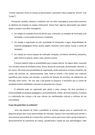 “criança” expresso? Como as crianças se desenvolvem e aprendem? Qual o papel do “brincar” e do
“cuidar”?
Precisamos, também, observar o ambiente com um olhar investigativo, procurando encontrar
os objetivos da proposta no espaço institucional. Vamos fazer algumas observações que podem
ajudar a conduzir esse olhar investigativo:
 Em relação às condições físicas da sala de aula: o tamanho, as condições de iluminação e de
ventilação, a conservação estrutural, o mobiliário.
 Em relação à organização da sala: quantidade de brinquedos e jogos, disponibilidade de
materiais pedagógicos (tintas, pincéis, papéis, massinha, entre outros), murais e cantos de
atividades.
 Em relação aos outros espaços da instituição: recepção, corredores, banheiros, parquinho,
pátio interno e externo, solário, salas, cozinha e outros.
É preciso explorar todas as possibilidades que o espaço oferece. Em alguns deles, é possível
criar variados cantos de atividades (artes, leitura, blocos de construção, dramatização, natureza...).
Em outros, não existe essa possibilidade de organização, sendo necessários arranjos constantes. Os
cantos não precisam ser, necessariamente, fixos. Pode-se recorrer a kits (caixas com materiais
específicos) para montar, por exemplo, o cantinho da fantasia, do escritório, do cabeleireiro, do
mercado, entre outros. Por isso, seja a sala grande ou pequena, é necessário que os cantos de
atividades tenham mobilidade e atendam às demandas das crianças.
O ambiente pode ser organizado pelo adulto e pelas crianças. Ele deve considerar a
intencionalidade da proposta pedagógica e, primordialmente, revelar, de forma explícita, o respeito
e a valorização das crianças e de suas culturas (as manifestações culturais e artísticas de sua
comunidade).
O que não pode faltar no ambiente?
Uma sala disposta de modo a possibilitar às crianças espaços para se organizarem em
pequenos grupos abre novas oportunidades de interação. Espaços mais reservados para atender a
uma eventual necessidade de a criança ficar sozinha e outros para reunir todo o grupo propiciam o
desenvolvimento da autonomia da criança, considerando-a sujeito de suas aprendizagens. Cabe
 
