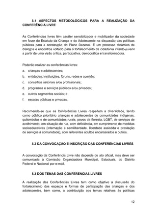 12
8.1 ASPECTOS METODOLÓGICOS PARA A REALIZAÇÃO DA
CONFERÊNCIA LIVRE
As Conferências livres têm caráter sensibilizador e mobilizador da sociedade
em favor do Estatuto da Criança e do Adolescente na discussão das políticas
públicas para a construção do Plano Decenal. É um processo dinâmico de
diálogos e encontros voltado para o fortalecimento da cidadania infanto-juvenil
a partir de uma visão crítica, participativa, democrática e transformadora.
Poderão realizar as conferências livres:
a. crianças e adolescentes;
b. entidades, instituições, fóruns, redes e comitês;
c. conselhos setoriais e/ou profissionais;
d. programas e serviços públicos e/ou privados;
e. outros segmentos sociais; e
f. escolas públicas e privadas.
Recomenda-se que as Conferências Livres respeitem a diversidade, tendo
como público prioritário crianças e adolescentes de comunidades indígenas,
quilombolas e de comunidades rurais, povos da floresta, LGBT, de serviços de
acolhimento, em situação de rua, com deficiência, em cumprimento de medidas
socioeducativas (internação e semiliberdade, liberdade assistida e prestação
de serviços à comunidade), com referentes adultos encarcerados e outros.
8.2 DA CONVOCAÇÃO E INSCRIÇÃO DAS CONFERENCIAS LIVRES
A convocação da Conferência Livre não depende de ato oficial, mas deve ser
comunicada à Comissão Organizadora Municipal, Estaduais, do Distrito
Federal e Nacional por e-mail.
8.3 DOS TEMAS DAS CONFERENCIAS LIVRES
A realização das Conferências Livres tem como objetivo a discussão do
fortalecimento dos espaços e formas de participação das crianças e dos
adolescentes, bem como, a contribuição aos temas relativos às políticas
 