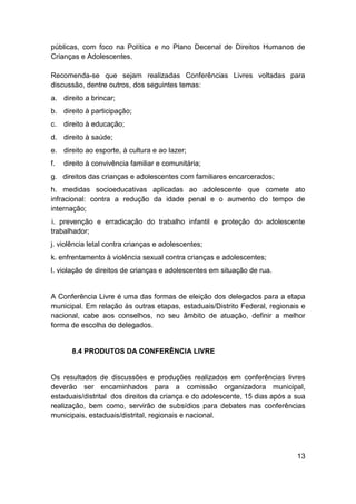 13
públicas, com foco na Política e no Plano Decenal de Direitos Humanos de
Crianças e Adolescentes.
Recomenda-se que sejam realizadas Conferências Livres voltadas para
discussão, dentre outros, dos seguintes temas:
a. direito a brincar;
b. direito à participação;
c. direito à educação;
d. direito à saúde;
e. direito ao esporte, à cultura e ao lazer;
f. direito à convivência familiar e comunitária;
g. direitos das crianças e adolescentes com familiares encarcerados;
h. medidas socioeducativas aplicadas ao adolescente que comete ato
infracional: contra a redução da idade penal e o aumento do tempo de
internação;
i. prevenção e erradicação do trabalho infantil e proteção do adolescente
trabalhador;
j. violência letal contra crianças e adolescentes;
k. enfrentamento à violência sexual contra crianças e adolescentes;
l. violação de direitos de crianças e adolescentes em situação de rua.
A Conferência Livre é uma das formas de eleição dos delegados para a etapa
municipal. Em relação às outras etapas, estaduais/Distrito Federal, regionais e
nacional, cabe aos conselhos, no seu âmbito de atuação, definir a melhor
forma de escolha de delegados.
8.4 PRODUTOS DA CONFERÊNCIA LIVRE
Os resultados de discussões e produções realizados em conferências livres
deverão ser encaminhados para a comissão organizadora municipal,
estaduais/distrital dos direitos da criança e do adolescente, 15 dias após a sua
realização, bem como, servirão de subsídios para debates nas conferências
municipais, estaduais/distrital, regionais e nacional.
 