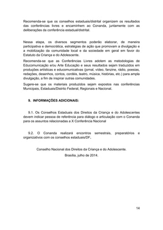 14
Recomenda-se que os conselhos estaduais/distrital organizem os resultados
das conferências livres e encaminhem ao Conanda, juntamente com as
deliberações da conferência estadual/distrital.
Nessa etapa, os diversos segmentos poderão elaborar, de maneira
participativa e democrática, estratégias de ação que promovam a divulgação e
a mobilização da comunidade local e da sociedade em geral em favor do
Estatuto da Criança e do Adolescente.
Recomenda-se que as Conferências Livres adotem as metodologias de
Educomunicação e/ou Arte Educação e seus resultados sejam traduzidos em
produções artísticas e educomunicativas (jornal, vídeo, fanzine, rádio, poesias,
redações, desenhos, contos, cordéis, teatro, música, histórias, etc.) para ampla
divulgação, a fim de inspirar outras comunidades.
Sugere-se que os materiais produzidos sejam expostos nas conferências
Municipais, Estaduais/Distrito Federal, Regionais e Nacional.
9. INFORMAÇÕES ADICIONAIS:
9.1. Os Conselhos Estaduais dos Direitos da Criança e do Adolescentes
devem indicar pessoa de referência para diálogo e articulação com o Conanda
para os assuntos relacionadas a X Conferência Nacional
9.2. O Conanda realizará encontros semestrais, preparatórios e
organizativos com os conselhos estaduais/DF.
Conselho Nacional dos Direitos da Criança e do Adolescente.
Brasília, julho de 2014.
 