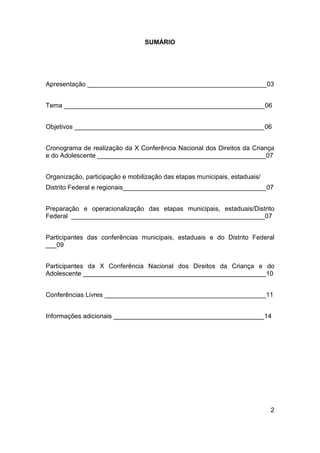 2
SUMÁRIO
Apresentação __________________________________________________03
Tema ________________________________________________________06
Objetivos _____________________________________________________06
Cronograma de realização da X Conferência Nacional dos Direitos da Criança
e do Adolescente _______________________________________________07
Organização, participação e mobilização das etapas municipais, estaduais/
Distrito Federal e regionais________________________________________07
Preparação e operacionalização das etapas municipais, estaduais/Distrito
Federal ______________________________________________________07
Participantes das conferências municipais, estaduais e do Distrito Federal
___09
Participantes da X Conferência Nacional dos Direitos da Criança e do
Adolescente ___________________________________________________10
Conferências Livres _____________________________________________11
Informações adicionais __________________________________________14
 