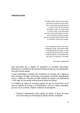 3
APRESENTAÇÃO
Um galo sozinho não tece uma manhã:
ele precisará sempre de outros galos.
De um que apanhe esse grito que ele
e o lance a outro; de um outro galo
que apanhe o grito de um galo antes
e o lance a outro; e de outros galos
que com muitos outros galos se cruzem
os fios de sol de seus gritos de galo,
para que a manhã, desde uma teia tênue,
se vá tecendo, entre todos os galos.
E se encorpando em tela, entre todos,
se erguendo tenda, onde entrem todos,
se entretendendo para todos, no toldo
(a manhã) que plana livre de armação.
A manhã, toldo de um tecido tão aéreo
que, tecido, se eleva por si: luz balão.
João Cabral de Melo Neto
Este documento tem o objetivo de apresentar as principais informações,
referentes à X Conferência Nacional dos Direitos da Criança e do Adolescente,
nas suas diversas etapas.
A base metodológica proposta para Conferência se assenta sob a lógica do
fazer conhecer e divulgar os princípios, as diretrizes e os direitos estabelecidos
na Lei n.º 8069, de 13 de julho de 1990, Estatuto da Criança e do Adolescente
– ECA, além da Convenção Internacional do Direito da Criança.
A X CNDCA se realiza no momento singular em que se comemoram os 25
anos do Estatuto da Criança e do Adolescente, uma Lei e várias revoluções,
que traz novos conceitos, exigindo mudanças de paradigmas:
1. Crianças e adolescentes como sujeitos de direitos. É deixar de vê-los
como mero objeto de intervenção do estado, família e sociedade;
 