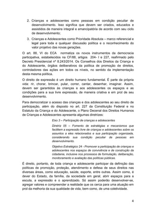 4
2. Crianças e adolescentes como pessoas em condição peculiar de
desenvolvimento. Isso significa que devem ser criados, educados e
assistidos de maneira integral e emancipatória de acordo com seu ciclo
de desenvolvimento;
3. Crianças e Adolescentes como Prioridade Absoluta – marco referencial e
legal para toda e qualquer discussão política e o reconhecimento do
valor projetivo das novas gerações.
O art. 88, VI do ECA normatiza os novos instrumentos da democracia
participativa, estabelecidos na CF/88, artigos 204- I e 227, reafirmado pelo
Decreto Presidencial nº 8.243/2014. Os Conselhos dos Direitos da Criança e
do Adolescente, órgãos deliberativos da política de promoção de direitos,
controladores das ações em todos os níveis, no sentido da implementação
desta mesma política.
O direito de expressão é um direito humano fundamental. É parte da própria
vida: rir, chorar, brincar, pular, correr, cantar, desenhar, imaginar. Assim,
devem ser garantidos às crianças e aos adolescentes os espaços e as
condições para a sua livre expressão, de maneira criativa e em prol de seu
desenvolvimento.
Para democratizar o acesso das crianças e dos adolescentes ao seu direito de
participação, além do disposto no art. 227 da Constituição Federal e no
Estatuto da Criança e do Adolescente, o Plano Decenal dos Direitos Humanos
de Crianças e Adolescentes apresenta algumas diretrizes:
Eixo 3 – Participação de crianças e adolescentes
Diretriz 05 – Fomento de estratégias e mecanismos que
facilitem a expressão livre de crianças e adolescentes sobre os
assuntos a eles relacionados e sua participação organizada,
considerando sua condição peculiar de pessoas em
desenvolvimento.
Objetivo Estratégico 24 - Promover a participação de crianças e
adolescentes nos espaços de convivência e de construção da
cidadania, inclusive nos processos de formulação, deliberação,
monitoramento e avaliação das políticas públicas.
É direito, portanto, de toda criança e adolescente participar da definição das
políticas de promoção, proteção, atendimento e defesa de seus direitos nas
diversas áreas, como educação, saúde, esporte, entre outras. Assim como, é
dever do Estado, da família, da sociedade em geral, abrir espaços para a
escuta, a expressão e o aprendizado. Só assim poderão desenvolver-se,
agregar valores e compreender a realidade que os cerca para uma atuação em
prol da melhoria da sua qualidade de vida, bem como, de uma coletividade.
 