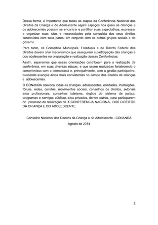 5
Dessa forma, é importante que todas as etapas da Conferência Nacional dos
Direitos da Criança e do Adolescente sejam espaços nos quais as crianças e
os adolescentes possam se encontrar e partilhar suas expectativas, expressar
e organizar suas lutas e necessidades pela conquista dos seus direitos
construídos com seus pares, em conjunto com os outros grupos sociais e de
governo.
Para tanto, os Conselhos Municipais, Estaduais e do Distrito Federal dos
Direitos devem criar mecanismos que assegurem a participação das crianças e
dos adolescentes na preparação e realização dessas Conferências.
Assim, esperamos que essas orientações contribuam para a realização da
conferência, em suas diversas etapas, e que sejam realizadas fortalecendo o
compromisso com a democracia e, principalmente, com a gestão participativa,
buscando avanços ainda mais consistentes no campo dos direitos de crianças
e adolescentes.
O CONANDA convoca todas as crianças, adolescentes, entidades, instituições,
fóruns, redes, comitês, movimentos sociais, conselhos de direitos, setoriais
e/ou profissionais, conselhos tutelares, órgãos do sistema de justiça,
programas e serviços públicos e/ou privados, dentre outros, para participarem
do processo de realização da X CONFERENCIA NACIONAL DOS DIREITOS
DA CRIANÇA E DO ADOLESCENTE.
Conselho Nacional dos Direitos da Criança e do Adolescente - CONANDA
Agosto de 2014
 