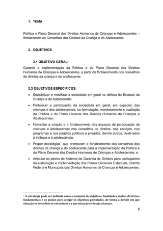 6
1. TEMA
Política e Plano Decenal dos Direitos Humanos de Crianças e Adolescentes –
fortalecendo os Conselhos dos Direitos da Criança e do Adolescente.
2. OBJETIVOS
2.1 OBJETIVO GERAL:
Garantir a implementação da Política e do Plano Decenal dos Direitos
Humanos de Crianças e Adolescentes, a partir do fortalecimento dos conselhos
de direitos da criança e do adolescente.
2.2 OBJETIVOS ESPECÍFICOS:
 Sensibilizar e mobilizar a sociedade em geral na defesa do Estatuto da
Criança e do Adolescente;
 Fortalecer a participação da sociedade em geral, em especial, das
crianças e dos adolescentes, na formulação, monitoramento e avaliação
da Política e do Plano Decenal dos Direitos Humanos de Crianças e
Adolescentes.
 Fomentar a criação e o fortalecimento dos espaços de participação de
crianças e adolescentes nos conselhos de direitos, nos serviços, nos
programas e nos projetos públicos e privados, dentre outros, destinados
à infância e à adolescência;
 Propor estratégias1
que promovam o fortalecimento dos conselhos dos
direitos da criança e do adolescente para a implementação da Política e
do Plano Decenal dos Direitos Humanos de Crianças e Adolescentes; e
 Articular os atores do Sistema de Garantia de Direitos para participarem
da elaboração e implementação dos Planos Decenais Estaduais, Distrito
Federal e Municipais dos Direitos Humanos de Crianças e Adolescentes.
1 A estratégia pode ser definida como o conjunto de objetivos, finalidades, metas, diretrizes
fundamentais e os planos para atingir os objetivos postulados, de forma a definir em que
situação os conselhos se encontram e a que situação se deseja alcançar.
 
