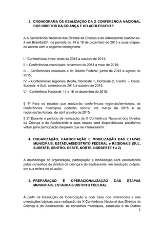7
3. CRONOGRAMA DE REALIZAÇÃO DA X CONFERENCIA NACIONAL
DOS DIREITOS DA CRIANÇA E DO ADOLESCENTE
A X Conferência Nacional dos Direitos da Criança e do Adolescente realizar-se-
á em Brasília/DF, no período de 14 a 18 de dezembro de 2015 e suas etapas,
de acordo com o seguinte cronograma:
I - Conferências livres: maio de 2014 a outubro de 2014;
II – Conferências municipais: novembro de 2014 a maio de 2015;
III – Conferências estaduais e do Distrito Federal: junho de 2015 a agosto de
2015;
IV – Conferências regionais (Norte, Nordeste 1, Nordeste 2, Centro – Oeste,
Sudeste e Sul): setembro de 2015 a outubro de 2015;
V – Conferência Nacional: 14 a 18 de dezembro de 2015.
§ 1º Para os estados que realizarão conferências regionais/territoriais, as
conferências municipais poderão ocorrer até março de 2015 e as
regionais/territoriais, de abril a junho de 2015.
§ 2º Durante o período de realização da X Conferência Nacional dos Direitos
da Criança e do Adolescente e suas etapas será disponibilizada plataforma
virtual para participação daqueles que se interessarem.
4. ORGANIZAÇÃO, PARTICIPAÇÃO E MOBILIZAÇÃO DAS ETAPAS
MUNICIPAIS, ESTADUAIS/DISTRITO FEDERAL e REGIONAIS (SUL,
SUDESTE, CENTRO- OESTE, NORTE, NORDESTE 1 e 2)
A metodologia de organização, participação e mobilização será estabelecida
pelos conselhos de direitos da criança e do adolescente, em resolução própria,
em sua esfera de atuação.
5. PREPARAÇÃO E OPERACIONALIZAÇÃO DAS ETAPAS
MUNICIPAIS, ESTADUAIS/DISTRITO FEDERAL
A partir da Resolução de Convocação e com base nos referenciais e nas
orientações básicas para realização da X Conferência Nacional dos Direitos da
Criança e do Adolescente, os conselhos municipais, estaduais e do Distrito
 