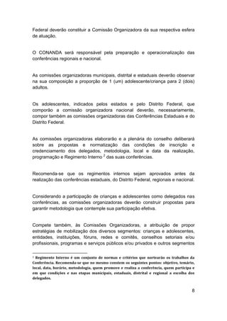 8
Federal deverão constituir a Comissão Organizadora da sua respectiva esfera
de atuação.
O CONANDA será responsável pela preparação e operacionalização das
conferências regionais e nacional.
As comissões organizadoras municipais, distrital e estaduais deverão observar
na sua composição a proporção de 1 (um) adolescente/criança para 2 (dois)
adultos.
Os adolescentes, indicados pelos estados e pelo Distrito Federal, que
comporão a comissão organizadora nacional deverão, necessariamente,
compor também as comissões organizadoras das Conferências Estaduais e do
Distrito Federal.
As comissões organizadoras elaborarão e a plenária do conselho deliberará
sobre as propostas e normatização das condições de inscrição e
credenciamento dos delegados, metodologia, local e data da realização,
programação e Regimento Interno 2
das suas conferências.
Recomenda-se que os regimentos internos sejam aprovados antes da
realização das conferências estaduais, do Distrito Federal, regionais e nacional.
Considerando a participação de crianças e adolescentes como delegados nas
conferências, as comissões organizadoras deverão construir propostas para
garantir metodologia que contemple sua participação efetiva.
Compete também, às Comissões Organizadoras, a atribuição de propor
estratégias de mobilização dos diversos segmentos: crianças e adolescentes,
entidades, instituições, fóruns, redes e comitês, conselhos setoriais e/ou
profissionais, programas e serviços públicos e/ou privados e outros segmentos
2 Regimento Interno é um conjunto de normas e critérios que nortearão os trabalhos da
Conferência. Recomenda-se que no mesmo constem os seguintes pontos: objetivo, temário,
local, data, horário, metodologia, quem promove e realiza a conferência, quem participa e
em que condições e nas etapas municipais, estaduais, distrital e regional a escolha dos
delegados.
 