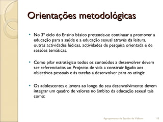 Orientações metodológicas No 3º ciclo do Ensino básico pretende-se continuar a promover a educação para a saúde e a educação sexual através da leitura, outras actividades lúdicas, actividades de pesquisa orientada e de sessões temáticas. Como pilar estratégico todos os conteúdos a desenvolver devem ser referenciados ao Projecto de vida a construir ligado aos objectivos pessoais e às tarefas a desenvolver para os atingir. Os adolescentes e jovens ao longo do seu desenvolvimento devem integrar um quadro de valores no âmbito da educação sexual tais como:  Agrupamento de Escolas de Valbom 