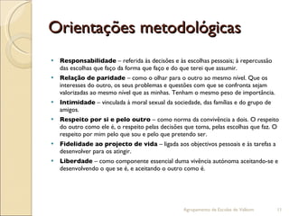 Orientações metodológicas Responsabilidade  – referida às decisões e às escolhas pessoais; à repercussão das escolhas que faço da forma que faço e do que terei que assumir. Relação de paridade  – como o olhar para o outro ao mesmo nível. Que os interesses do outro, os seus problemas e questões com que se confronta sejam valorizadas ao mesmo nível que as minhas. Tenham o mesmo peso de importância. Intimidade  – vinculada à moral sexual da sociedade, das famílias e do grupo de amigos. Respeito por si e pelo outro  – como norma da convivência a dois. O respeito do outro como ele é, o respeito pelas decisões que toma, pelas escolhas que faz. O respeito por mim pelo que sou e pelo que pretendo ser. Fidelidade ao projecto de vida  – ligada aos objectivos pessoais e às tarefas a desenvolver para os atingir. Liberdade  – como componente essencial duma vivência autónoma aceitando-se e desenvolvendo o que se é, e aceitando o outro como é. Agrupamento de Escolas de Valbom 