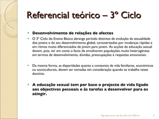 Referencial teórico – 3º Ciclo Desenvolvimento de relações de afectos O 3º Ciclo do Ensino Básico abrange período distintos de evolução da sexualidade dos jovens e do seu desenvolvimento global, caracterizados por mudanças rápidas e em ritmos muito diferenciados de jovem para jovem. As acções de educação sexual devem, pois, ter em conta o facto de envolverem populações muito heterogéneas em termos de desenvolvimento, dúvidas, preocupações e respostas emocionais. Da mesma forma, as disparidades quanto a contextos de vida familiares, económicos ou socioculturais, devem ser tomadas em consideração quando se trabalha neste domínio.  A educação sexual tem por base o projecto de vida ligado aos objectivos pessoais e às tarefas a desenvolver para os atingir. Agrupamento de Escolas de Valbom 